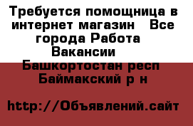 Требуется помощница в интернет-магазин - Все города Работа » Вакансии   . Башкортостан респ.,Баймакский р-н